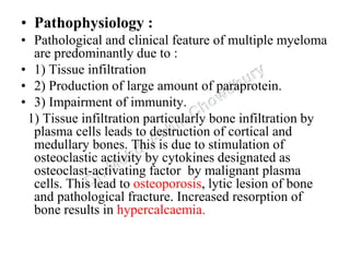 • Pathophysiology :
• Pathological and clinical feature of multiple myeloma
are predominantly due to :
• 1) Tissue infiltration
• 2) Production of large amount of paraprotein.
• 3) Impairment of immunity.
1) Tissue infiltration particularly bone infiltration by
plasma cells leads to destruction of cortical and
medullary bones. This is due to stimulation of
osteoclastic activity by cytokines designated as
osteoclast-activating factor by malignant plasma
cells. This lead to osteoporosis, lytic lesion of bone
and pathological fracture. Increased resorption of
bone results in hypercalcaemia.
 