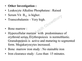 • Other Investigation :
• Leukocyte Alkaline Phosphatase : Raised
• Serum Vit B12 is higher.
• Transcobalamin – Very high.
• Bone marrow :
• Hypercellular marrow with predominance of
erythroid series. Erythropoiesis is normoblastic.
Granulopoiesis is active and maturing to segmented
form. Megakaryocytes increased.
• Bone marrow iron study : No stainable iron
• Iron clearance study : Less than 15 minutes.
 