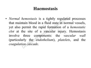Haemostasis
• Normal hemostasis is a tightly regulated processes
that maintain blood in a fluid state in normal vessels,
yet also permit the rapid formation of a hemostatic
clot at the site of a vascular injury. Hemostasis
involve three components: the vascular wall
(particularly the endothelium), platelets, and the
coagulation cascade.
 