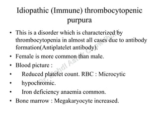 Idiopathic (Immune) thrombocytopenic
purpura
• This is a disorder which is characterized by
thrombocytopenia in almost all cases due to antibody
formation(Antiplatelet antibody).
• Female is more common than male.
• Blood picture :
• Reduced platelet count. RBC : Microcytic
• hypochromic.
• Iron deficiency anaemia common.
• Bone marrow : Megakaryocyte increased.
 