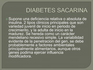  Supone  una deficiencia relativa o absoluta de
 insulina. 2 tipos clinicos principales que son
 variedad juvenil de inicio en periodo de
 crecimiento, y la adulta de inicio en la
 madurez. Se hereda como un carácter
 mendeliano recesivo simple. La variabilidad
 evidente de la penetracion del gen, se debe
 probablemente a factores ambientales
 principalmente alimentarios, aunque otros
 genes podirna ejercer influencia
 modificadora.
 