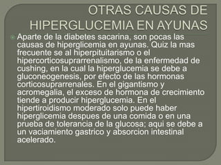    Aparte de la diabetes sacarina, son pocas las
    causas de hiperglicemia en ayunas. Quiz la mas
    frecuente se al hiperpituitarismo o el
    hipercorticosuprarrenalismo, de la enfermedad de
    cushing, en la cual la hiperglucemia se debe a
    gluconeogenesis, por efecto de las hormonas
    corticosuprarrenales. En el gigantismo y
    acromegalia, el exceso de hormona de crecimiento
    tiende a producir hiperglucemia. En el
    hipertiroidismo moderado solo puede haber
    hiperglicemia despues de una comida o en una
    prueba de tolerancia de la glucosa; aqui se debe a
    un vaciamiento gastrico y absorcion intestinal
    acelerado.
 