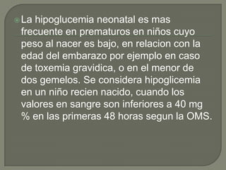  Lahipoglucemia neonatal es mas
 frecuente en prematuros en niños cuyo
 peso al nacer es bajo, en relacion con la
 edad del embarazo por ejemplo en caso
 de toxemia gravidica, o en el menor de
 dos gemelos. Se considera hipoglicemia
 en un niño recien nacido, cuando los
 valores en sangre son inferiores a 40 mg
 % en las primeras 48 horas segun la OMS.
 