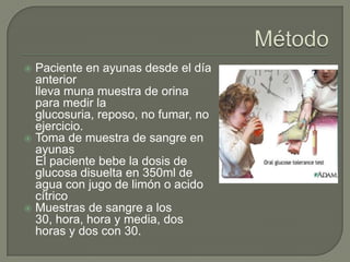  Paciente en ayunas desde el día
  anterior
  lleva muna muestra de orina
  para medir la
  glucosuria, reposo, no fumar, no
  ejercicio.
 Toma de muestra de sangre en
  ayunas
  El paciente bebe la dosis de
  glucosa disuelta en 350ml de
  agua con jugo de limón o acido
  cítrico
 Muestras de sangre a los
  30, hora, hora y media, dos
  horas y dos con 30.
 