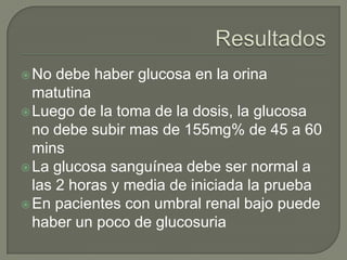  No  debe haber glucosa en la orina
  matutina
 Luego de la toma de la dosis, la glucosa
  no debe subir mas de 155mg% de 45 a 60
  mins
 La glucosa sanguínea debe ser normal a
  las 2 horas y media de iniciada la prueba
 En pacientes con umbral renal bajo puede
  haber un poco de glucosuria
 