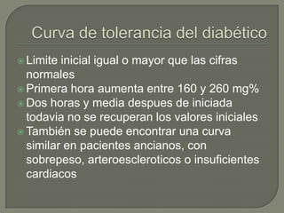  Limite inicial igual o mayor que las cifras
  normales
 Primera hora aumenta entre 160 y 260 mg%
 Dos horas y media despues de iniciada
  todavia no se recuperan los valores iniciales
 También se puede encontrar una curva
  similar en pacientes ancianos, con
  sobrepeso, arteroescleroticos o insuficientes
  cardiacos
 
