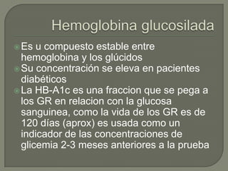  Es  u compuesto estable entre
  hemoglobina y los glúcidos
 Su concentración se eleva en pacientes
  diabéticos
 La HB-A1c es una fraccion que se pega a
  los GR en relacion con la glucosa
  sanguinea, como la vida de los GR es de
  120 días (aprox) es usada como un
  indicador de las concentraciones de
  glicemia 2-3 meses anteriores a la prueba
 