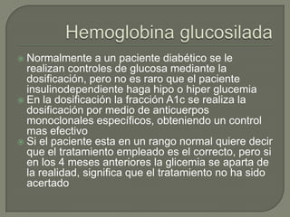  Normalmente a un paciente diabético se le
  realizan controles de glucosa mediante la
  dosificación, pero no es raro que el paciente
  insulinodependiente haga hipo o hiper glucemia
 En la dosificación la fracción A1c se realiza la
  dosificación por medio de anticuerpos
  monoclonales específicos, obteniendo un control
  mas efectivo
 Si el paciente esta en un rango normal quiere decir
  que el tratamiento empleado es el correcto, pero si
  en los 4 meses anteriores la glicemia se aparta de
  la realidad, significa que el tratamiento no ha sido
  acertado
 