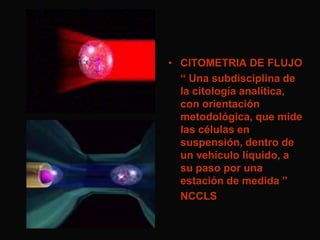 • CITOMETRIA DE FLUJO
“ Una subdisciplina de
la citología analítica,
con orientación
metodológica, que mide
las células en
suspensión, dentro de
un vehículo líquido, a
su paso por una
estación de medida ”
NCCLS

 