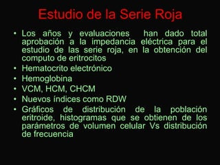 Estudio de la Serie Roja
• Los años y evaluaciones
han dado total
aprobación a la impedancia eléctrica para el
estudio de las serie roja, en la obtención del
computo de eritrocitos
• Hematocrito electrónico
• Hemoglobina
• VCM, HCM, CHCM
• Nuevos índices como RDW
• Gráficos de distribución de la población
eritroide, histogramas que se obtienen de los
parámetros de volumen celular Vs distribución
de frecuencia

 