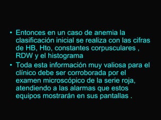 • Entonces en un caso de anemia la
clasificación inicial se realiza con las cifras
de HB, Hto, constantes corpusculares ,
RDW y el histograma
• Toda esta información muy valiosa para el
clínico debe ser corroborada por el
examen microscópico de la serie roja,
atendiendo a las alarmas que estos
equipos mostrarán en sus pantallas .

 