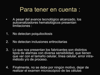 Para tener en cuenta :
•

A pesar del avance tecnológico alcanzado, los
autoanalizadores hematológicos presentan
limitaciones :

1.

No detectan poiquilocitosis

2.

No detectan inclusiones eritrocitarias

3.

Lo que nos presentan los fabricantes son distintos
tipos de alarmas con diversa sensibilidad, que tienen
que ver con el tamaño celular, línea celular, error intramétodo y/o de proceso.

4.

Finalmente, no se debe por ningún motivo, dejar de
realizar el examen microscópico de las células

 