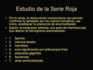 Estudio de la Serie Roja
• Por lo tanto, la observación microscópica nos permite
confirmar lo señalado por los índices hemáticos, asi
como, establecer la presencia de anormalidades
• Deben considerarse además una serie de interferencias
que alteran el hemograma automatizado :

•
•
•
•
•
•
•

1.
2.
3.
4.
5.
6.
7.

lipemia
ictericia severa
hemólisis
auto-aglutinación por anticuerpos fríos
plaquetas gigantes
leucemias
otras anormalidades

 