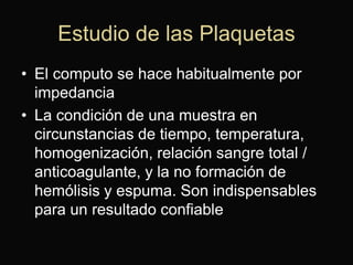 Estudio de las Plaquetas
• El computo se hace habitualmente por
impedancia
• La condición de una muestra en
circunstancias de tiempo, temperatura,
homogenización, relación sangre total /
anticoagulante, y la no formación de
hemólisis y espuma. Son indispensables
para un resultado confiable

 