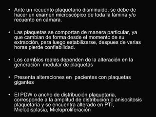 • Ante un recuento plaquetario disminuido, se debe de
hacer un examen microscópico de toda la lámina y/o
recuento en cámara.
• Las plaquetas se comportan de manera particular, ya
que cambian de forma desde el momento de su
extracción, para luego estabilizarse, despues de varias
horas pierde confiabilidad.

• Los cambios reales dependen de la alteración en la
generación medular de plaquetas
• Presenta alteraciones en pacientes con plaquetas
gigantes

• El PDW o ancho de distribución plaquetaria,
corresponde a la amplitud de distribución o anisocitosis
plaquetaria y se encuentra alterado en PTI,
Mielodisplasia, Mieloproliferación

 