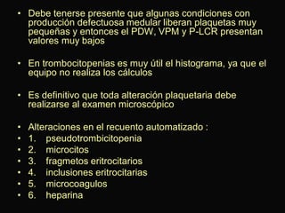 • Debe tenerse presente que algunas condiciones con
producción defectuosa medular liberan plaquetas muy
pequeñas y entonces el PDW, VPM y P-LCR presentan
valores muy bajos
• En trombocitopenias es muy útil el histograma, ya que el
equipo no realiza los cálculos
• Es definitivo que toda alteración plaquetaria debe
realizarse al examen microscópico

•
•
•
•
•
•
•

Alteraciones en el recuento automatizado :
1. pseudotrombicitopenia
2. microcitos
3. fragmetos eritrocitarios
4. inclusiones eritrocitarias
5. microcoagulos
6. heparina

 