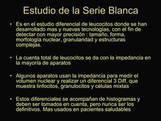 Estudio de la Serie Blanca
• Es en el estudio diferencial de leucocitos donde se han
desarrollado mas y nuevas tecnologías, con el fin de
detectar con mayor precisión : tamaño, forma,
morfología nuclear, granularidad y estructuras
complejas.
• La cuenta total de leucocitos se da con la impedancia en
la mayoría de aparatos

• Algunos aparatos usan la impedancia para medir el
volumen nuclear y realizar un diferencial 3 Diff, que
muestra linfocitos, granulocitos y células mixtas
• Estos diferenciales se acompañan de histogramas y
deben ser tomados en cuenta, pero nunca ser los
definitivos. Mas usados en pacientes saludables

 