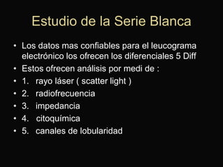 Estudio de la Serie Blanca
• Los datos mas confiables para el leucograma
electrónico los ofrecen los diferenciales 5 Diff
• Estos ofrecen análisis por medi de :
• 1. rayo láser ( scatter light )
• 2. radiofrecuencia
• 3. impedancia
• 4. citoquímica
• 5. canales de lobularidad

 