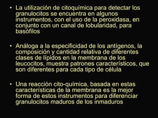 • La utilización de citoquímica para detectar los
granulocitos se encuentra en algunos
instrumentos, con el uso de la peroxidasa, en
conjunto con un canal de lobularidad, para
basófilos
• Análoga a la especificidad de los antígenos, la
composición y cantidad relativa de diferentes
clases de lípidos en la membrana de los
leucocitos, muestra patrones característicos, que
son diferentes para cada tipo de célula

• Una reacción cito-química, basada en estas
características de la membrana es la mejor
forma de estos instrumentos para diferenciar
granulocitos maduros de los inmaduros

 
