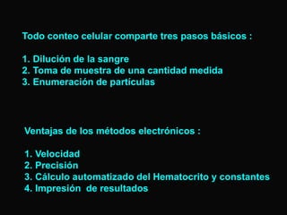 Todo conteo celular comparte tres pasos básicos :
1. Dilución de la sangre
2. Toma de muestra de una cantidad medida
3. Enumeración de partículas

Ventajas de los métodos electrónicos :
1. Velocidad
2. Precisión
3. Cálculo automatizado del Hematocrito y constantes
4. Impresión de resultados

 
