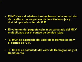 •

• El MCV es calculado sobre las bases de la sumatoria
de la altura de los pulsos de las células rojas y
dividido por el conteo de G.R.
• El volumen del paquete celular es calculado del MCV
multiplicado por el conteo de células rojas

•

El MCH es calculado del valor de la Hemoglobina y
el conteo de G.R.

•

El MCHC es calculado del valor de Hemoglobina y el
Hematocrito

 