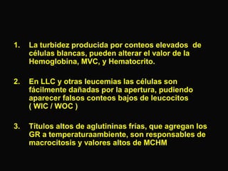 1.

La turbidez producida por conteos elevados de
células blancas, pueden alterar el valor de la
Hemoglobina, MVC, y Hematocrito.

2.

En LLC y otras leucemias las células son
fácilmente dañadas por la apertura, pudiendo
aparecer falsos conteos bajos de leucocitos
( WIC / WOC )

3.

Títulos altos de aglutininas frías, que agregan los
GR a temperaturaambiente, son responsables de
macrocitosis y valores altos de MCHM

 