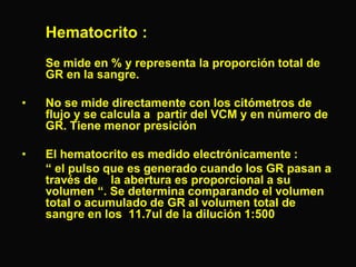 Hematocrito :
Se mide en % y representa la proporción total de
GR en la sangre.

•

No se mide directamente con los citómetros de
flujo y se calcula a partir del VCM y en número de
GR. Tiene menor presición

•

El hematocrito es medido electrónicamente :
“ el pulso que es generado cuando los GR pasan a
través de la abertura es proporcional a su
volumen “. Se determina comparando el volumen
total o acumulado de GR al volumen total de
sangre en los 11.7ul de la dilución 1:500

 