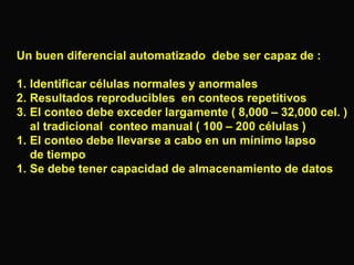 Un buen diferencial automatizado debe ser capaz de :

1. Identificar células normales y anormales
2. Resultados reproducibles en conteos repetitivos
3. El conteo debe exceder largamente ( 8,000 – 32,000 cel. )
al tradicional conteo manual ( 100 – 200 células )
1. El conteo debe llevarse a cabo en un mínimo lapso
de tiempo
1. Se debe tener capacidad de almacenamiento de datos

 