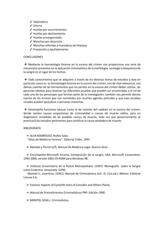 ✓ Salpicadura.
✓ Chorro.
✓ Huellas por escurrimientos.
✓ Huellas por deslizamiento.
✓ Huellas ensangrentada.
✓ Manchas por absorción.
✓ Manchas referidas a maniobras de limpieza.
✓ Proyección y apuñalamiento
CONCLUSIONES
❖ Mediante la hematología forense en la escena del crimen nos proporciona una serie de
mecanismo presentes en la aplicación criminalística de la morfología, serología y bioquímica de
la sangre en el lugar de los hechos.
❖ Todo conocimiento que se adquiere a través de los diversos temas de estudios y este en
particular como es la hematología forense en la escena del crimen, son de vital relevancia, nos
damos cuentas de las herramientas que los peritos en la escena del crimen deben utilizar, las
personas idóneas para levantar las diferentes pruebas que pueden ser encontradas y el rol de
cada uno de los personajes que forman parte de la investigación, también nos permite darnos
cuenta de los errores que son cometidos por muchos agentes policiales y que esas pruebas
viciadas pueden perjudicar a personas inocentes.
❖ Desempeña funciones básicas como la de revisión del cadáver en la escena del crimen,
donde existen causas sospechosas de criminalidad o causas de muerte súbita, para un
diagnóstico inmediato de las posibles causas de muerte, toda vez que posteriormente se
practicará los estudios pertinentes para certificar la causa verdadera de muerte.
BIBLIOGRAFÍA
➢ ALVA RODRÍGUEZ, Núñez Salas
"Atlas de Medicina Forense". Editorial Triller, 1995
➢ Abeledo y Perrot (s/f). Manual de Medicina Legal. Buenos Aires
➢ Enciclopedia Microsoft Encarta, Composición de la sangre, USA, Microsoft Corporation,
1993-2000, versión 2001 CD-ROM para Windows 98.
➢ Instituto Universitario de la Policía Metropolitana. (1997). Monografía sobre la Sangre
como Evidencia. Venezuela: IUPM.
Montiel S., Juventino. (1991). Manual de Criminalística (vol. 3). (1ra.ed.). México: Editorial
Limusa S.A.
➢ Forensic Aspects of Cystolith Hairs of Cannabis and Others Plants.
➢ Manual de Procedimientos Criminalísticos PNP. Edición 1990.
➢ MONTIEL SOSA J. Criminalística.
 