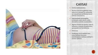  Ciertos medicamentos. 
 Destrucción de los glóbulos rojos 
antes de lo normal (lo cual puede 
ser causado por problemas con el 
sistema inmunitario) 
 Enfermedades prolongadas 
(crónicas), como cáncer, colitis 
ulcerativa o artritis reumatoidea. 
 Algunas formas de anemia, como la 
talasemia o anemia drepanocítica, 
que pueden ser hereditarias. 
 Embarazo. 
 Problemas con la médula ósea, 
como linfoma, leucemia, 
mielodisplasia, mieloma múltiple o 
anemia aplásica. 
 