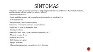 Si la anemia es leve, es posible que usted no tenga ningún síntoma. Si el problema se desarrolla lentamente, 
los síntomas que pueden producirse primero abarcan: 
 Sentirse malhumorado 
 Sentirse débil o cansado más a menudo que de costumbre, o con el ejercicio 
 Dolores de cabeza 
 Problemas para concentrarse o pensar 
Si la anemia empeora, los síntomas pueden abarcar: 
 Color azul en la esclerótica de los ojos 
 Uñas quebradizas 
 Deseo de comer hielo u otras cosas no comestibles (pica) 
 Mareo al ponerse de pie 
 Color de piel pálido 
 Dificultad para respirar 
 Lengua adolorida 
 Algunos tipos de anemia pueden tener otros síntomas. 
 