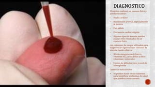 El médico realizará un examen físico y 
puede encontrar: 
• Soplo cardíaco 
• Hipotensión arterial, especialmente 
al pararse 
• Piel pálida 
• Frecuencia cardíaca rápida 
• Algunos tipos de anemia pueden 
causar otros resultados en un 
examen físico. 
Los exámenes de sangre utilizados para 
diagnosticar algunos tipos comunes de 
anemia pueden abarcar: 
• Niveles sanguíneos de hierro, 
vitamina B12, ácido fólico y otras 
vitaminas y minerales 
 Conteo de glóbulos rojos y nivel de 
hemoglobina 
Conteo de reticulocitos 
 Se pueden hacer otros exámenes 
para identificar problemas de salud 
que pueden causar anemia. 
 