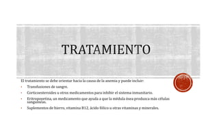 El tratamiento se debe orientar hacia la causa de la anemia y puede incluir: 
• Transfusiones de sangre. 
• Corticoesteroides u otros medicamentos para inhibir el sistema inmunitario. 
• Eritropoyetina, un medicamento que ayuda a que la médula ósea produzca más células 
sanguíneas. 
• Suplementos de hierro, vitamina B12, ácido fólico u otras vitaminas y minerales. 
