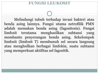 FUNGSI LEUKOSIT
Melindungi tubuh terhadap invasi bakteri atau
benda asing lainnya. Fungsi utama netrofilik PMN
adalah memakan benda asing (fagositosis). Fungsi
limfosit terutama menghasilkan subtansi yang
membantu penyerangan benda asing. Sekelompok
limfosit (limfosit T) membunuh sel secara langsung
atau menghsilkan berbagai limfokin, suatu subtansi
yang memperkuat aktifitas sel fagositik.
 