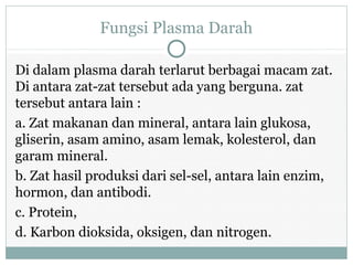 Fungsi Plasma Darah
Di dalam plasma darah terlarut berbagai macam zat.
Di antara zat-zat tersebut ada yang berguna. zat
tersebut antara lain :
a. Zat makanan dan mineral, antara lain glukosa,
gliserin, asam amino, asam lemak, kolesterol, dan
garam mineral.
b. Zat hasil produksi dari sel-sel, antara lain enzim,
hormon, dan antibodi.
c. Protein,
d. Karbon dioksida, oksigen, dan nitrogen.
 