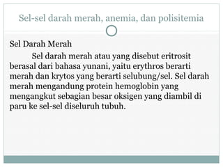 Sel-sel darah merah, anemia, dan polisitemia
Sel Darah Merah
Sel darah merah atau yang disebut eritrosit
berasal dari bahasa yunani, yaitu erythros berarti
merah dan krytos yang berarti selubung/sel. Sel darah
merah mengandung protein hemoglobin yang
mengangkut sebagian besar oksigen yang diambil di
paru ke sel-sel diseluruh tubuh.
 