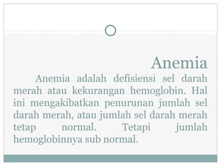 Anemia
Anemia adalah defisiensi sel darah
merah atau kekurangan hemoglobin. Hal
ini mengakibatkan penurunan jumlah sel
darah merah, atau jumlah sel darah merah
tetap normal. Tetapi jumlah
hemoglobinnya sub normal.
 