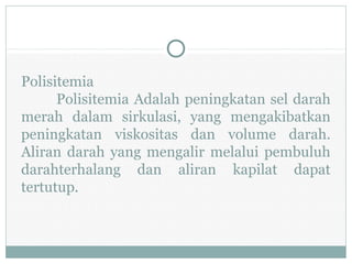 Polisitemia
Polisitemia Adalah peningkatan sel darah
merah dalam sirkulasi, yang mengakibatkan
peningkatan viskositas dan volume darah.
Aliran darah yang mengalir melalui pembuluh
darahterhalang dan aliran kapilat dapat
tertutup.
 