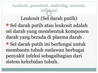 Leukosit, granulosit, makrofag, monosit,
inflamasi
Leukosit (Sel darah putih)
Sel darah putih atau leukosit adalah
sel darah yang membentuk komponen
darah yang berada di plasma darah .
Sel darah putih ini berfungsi untuk
membantu tubuh melawan berbagai
penyakit infeksi sebagaibagian dari
sistem kekebalan tubuh.
 