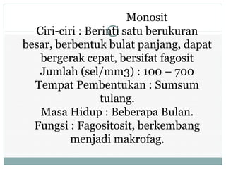 Monosit
Ciri-ciri : Berinti satu berukuran
besar, berbentuk bulat panjang, dapat
bergerak cepat, bersifat fagosit
Jumlah (sel/mm3) : 100 – 700
Tempat Pembentukan : Sumsum
tulang.
Masa Hidup : Beberapa Bulan.
Fungsi : Fagositosit, berkembang
menjadi makrofag.
 