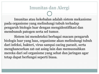 Imunitas dan Alergi
Imunitas atau kekebalan adalah sistem mekanisme
pada organisme yang melindungi tubuh terhadap
pengaruh biologis luar dengan mengidentifikasi dan
membunuh patogen serta sel tumor.
Sistem ini mendeteksi berbagai macam pengaruh
biologis luar yang luas, organisme akan melindungi tubuh
dari infeksi, bakteri, virus sampai cacing parasit, serta
menghancurkan zat-zat asing lain dan memusnahkan
mereka dari sel organisme yang sehat dan jaringan agar
tetap dapat berfungsi seperti biasa.
 