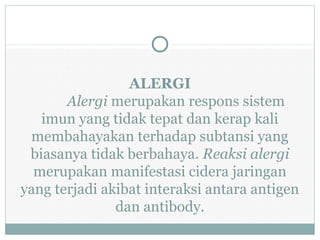 ALERGI
Alergi merupakan respons sistem
imun yang tidak tepat dan kerap kali
membahayakan terhadap subtansi yang
biasanya tidak berbahaya. Reaksi alergi
merupakan manifestasi cidera jaringan
yang terjadi akibat interaksi antara antigen
dan antibody.
 