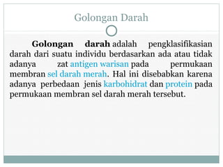 Golongan Darah
Golongan darah adalah pengklasifikasian
darah dari suatu individu berdasarkan ada atau tidak
adanya zat antigen warisan pada permukaan
membran sel darah merah. Hal ini disebabkan karena
adanya perbedaan jenis karbohidrat dan protein pada
permukaan membran sel darah merah tersebut.
 