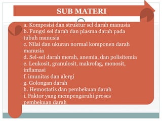 SUB MATERI
a. Komposisi dan struktur sel darah manusia
b. Fungsi sel darah dan plasma darah pada
tubuh manusia
c. Nilai dan ukuran normal komponen darah
manusia
d. Sel-sel darah merah, anemia, dan polisitemia
e. Leukosit, granulosit, makrofag, monosit,
inflamasi
f. imunitas dan alergi
g. Golongan darah
h. Hemostatis dan pembekuan darah
i. Faktor yang mempengaruhi proses
pembekuan darah
 