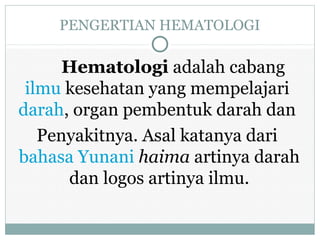 PENGERTIAN HEMATOLOGI
Hematologi adalah cabang
ilmu kesehatan yang mempelajari
darah, organ pembentuk darah dan
Penyakitnya. Asal katanya dari
bahasa Yunani haima artinya darah
dan logos artinya ilmu.
 