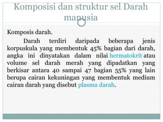 Komposisi dan struktur sel Darah
manusia
Komposis darah.
Darah terdiri daripada beberapa jenis
korpuskula yang membentuk 45% bagian dari darah,
angka ini dinyatakan dalam nilai hermatokrit atau
volume sel darah merah yang dipadatkan yang
berkisar antara 40 sampai 47 bagian 55% yang lain
berupa cairan kekuningan yang membentuk medium
cairan darah yang disebut plasma darah.
 
