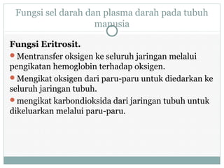 Fungsi sel darah dan plasma darah pada tubuh
manusia
Fungsi Eritrosit.
Mentransfer oksigen ke seluruh jaringan melalui
pengikatan hemoglobin terhadap oksigen.
Mengikat oksigen dari paru-paru untuk diedarkan ke
seluruh jaringan tubuh.
mengikat karbondioksida dari jaringan tubuh untuk
dikeluarkan melalui paru-paru.
 