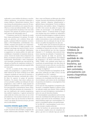 explicando o curso insidioso da doença e a sua des-
coberta, geralmente, em pacientes submetidos a
exames médicos e laboratoriais rotineiros. Essa é
uma doença de predominância acima dos 50 anos,
aumentando sua incidência com o passar dos anos.
Observa-se maior prevalência familiar. Sabe-se que
o risco de aparecimento da doença é três vezes mais
frequente entre parentes de primeiro grau do que
entre pessoas não relacionadas entre si.
O tratamento atual da LLC depende do estado
físico (status performance) do paciente. De modo
geral, aos pacientes com condições físicas ade-
quadas, a primeira linha de tratamento recomen-
dada é o FCR (fludarabina, ciclofosfamida e ritu-
ximabe), enquanto para aqueles com comprometi-
mento do estado clínico ou idade avançada, o clo-
rambucil, uma droga com mais de 50 anos, com ou
sem rituximabe, tem sido utilizada. Infelizmente,
os pagamentos no sistema público de saúde não
contabilizam o rituximabe no tratamento desses pa-
cientes. Através de estudos clínicos disponíveis no
Brasil, encontramos pacientes em tratamento com
lenalidomida, ofatumumabe e várias composições
com rituximabe, permitindo que uma parcela sig-
nificativa se beneficie de tratamentos modernos. O
campath também está aprovado para segunda linha
em nosso país.
Na LLC, os estádios de Rai e Binet são ainda
usados como prognósticos, e o grupo da Universi-
dade Federal de São Paulo (Unifesp) já em 2000
comparou resultados de uma série de pacientes a
partir desses dois sistemas, concluindo que o índice
de Binet foi superior no grupo de pacientes
brasileiros. No entanto, hoje temos carência em
serviços privados e públicos na realização de testes
prognósticos, como o ZAP 70, estado mutante de
cadeia de imunoglobulina, e testes de FISH especí-
ficos para alterações cromossômicas. Destes, desta-
camos o FISH para alterações do cromossomo 17,
que tem implicações não somente prognósticas,
mas também terapêuticas. A agência nacional da
saúde ainda não incluiu esses testes no seu rol de
procedimentos. Uma excelente iniciativa de se criar
um registro desse tipo de leucemia no Brasil não
contou com adesão dos diversos serviços, por uma
série de dificuldades.
Leucemia mieloide aguda (LMA)
A leucemia mieloide aguda (LMA) caracteriza-
se pelo crescimento descontrolado e exagerado das
células indiferenciadas chamadas “blastos”. Além
disso, existe um bloqueio na fabricação das células
normais, havendo uma deficiência de glóbulos ver-
melhos (anemia), plaquetas (plaquetopenia) e
glóbulos brancos (neutropenia). Ocorre na infância,
adolescência, entre adultos e idosos. O diagnóstico
da LMA é feito através da análise do aspecto das
células em microscópio e da identificação dos
chamados “blastos”. O material obtido no sangue
e/ou medula óssea deve também ser submetido à
técnica de imunofenotipagem e à análise do número
e do aspecto dos cromossomos (citogenética). A
análise cromossômica e testes moleculares são par-
ticularmente úteis na indicação do tipo de trata-
mento e na análise do prognóstico de cada caso.
No Brasil, assim como na maioria dos países do
mundo, as drogas utilizadas na fase de indução são
a citarabina ou aracytin por sete dias e a idarrubi-
cina ou daunorrubicina por três dias (esquema
chamado 3 + 7). Geralmente, dois cursos de trata-
mento nessa fase são utilizados. O tratamento pós-
remissão depende da idade do paciente, das
condições clínicas e, principalmente, dos resultados
da citogenética e de fatores moleculares (FLT3,
NPM1, CEBPA, c-kit), podendo variar desde a in-
tensificação da quimioterapia com altas doses de
Aracytin em um ou mais ciclos até o uso das diver-
sas modalidades de transplantes de medula óssea
(autólogo ou alogênico).
O Consenso Brasileiro de Transplantes de Me-
dula Óssea, publicado em 2009, revisto e em fase
de publicação em 2012, estabelece:
1. O autotransplante é procedimento aceito no
tratamento de consolidação das LMA após dois ci-
clos de indução e pelo menos um de consolidação
em pacientes sem doadores e com prognóstico bom
ou intermediário;
2. Em casos de mau prognóstico (citogenética des-
favorável), o transplante alogênico é superior e deve
ser indicado sempre que possível. Parece também
superior em casos de prognóstico intermediário. É
aceito em casos de leucemia refratária;
3. O autotransplante é procedimento aceito no trata-
mento de consolidação das LMA após dois ciclos de
indução e pelo menos um de consolidação. A expe-
riência brasileira sugere que o autotransplante é su-
perior à consolidação apenas com quimioterapia;
4. Na LMA M3, o autotransplante é aceito em se-
gunda remissão completa molecular;
5. Não há benefício de quimioterapia adicional
pós-remissão completa antes do transplante alo-
gênico, que deve ser realizado logo que possível.
“A introdução dos
inibidores de
tirosino-quinase
melhorou a
qualidade de vida
dos pacientes
brasileiros, que
podem ser mais
bem controlados,
principalmente com
exames citogenéticos
e moleculares”
Onco& novembro/dezembro 2012 21
p20-23 Nelson:Onco& 02/11/12 20:15 Page 21
 