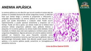 ANEMIA APLÁSICA
La anemia aplásica es una afección que ocurre cuando el cuerpo deja de
producir la cantidad necesaria de células sanguíneas nuevas. La afección
hace que sientas fatiga y aumenta la propensión a infecciones y
sangrados descontrolados. La anemia aplásica es una afección rara y
grave, que puede desarrollarse a cualquier edad. Puede ocurrir
repentinamente, o puede aparecer lentamente y empeorar con el
tiempo. Puede ser leve o grave. Las células madre de la médula ósea
producen células sanguíneas: glóbulos rojos, glóbulos blancos y
plaquetas. En la anemia aplásica, las células madre están dañadas. Como
resultado, la médula ósea está vacía (aplásica) o contiene pocas células
sanguíneas (hipoplásica). Algunas personas con anemia aplásica también
padecen un trastorno muy poco frecuente conocido como
hemoglobinuria paroxística nocturna, que hace que los glóbulos rojos se
descompongan demasiado rápido. Esta afección puede causar anemia
aplásica, o la anemia aplásica puede convertirse en hemoglobinuria
paroxística nocturna
Lima da Silva Gabriel 51070
 
