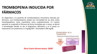 TROMBOPENIA INDUCIDA POR
FÁRMACOS
Se diagnostica a la paciente de trombocitopenia inmunitaria inducida por
fármacos, una trombocitopenia aislada con normalidad de las otras series
hematopoyéticas, tanto cuantitativa como cualitativamente. En nuestra
paciente se suspendió el fármaco de forma inmediata por si acaso, se derivó
a hematología (donde se dio el diagnóstico definitivo) y se le pautó un
tratamiento con prednisona 1-2 mg/kg/24h + Amchafibrin 500 mg/8h
Silva Cutrim Denise kessia 50587
 